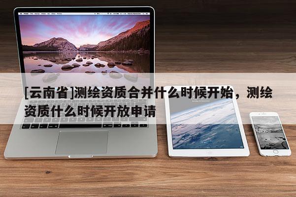 [云南省]測繪資質合并什么時候開始，測繪資質什么時候開放申請