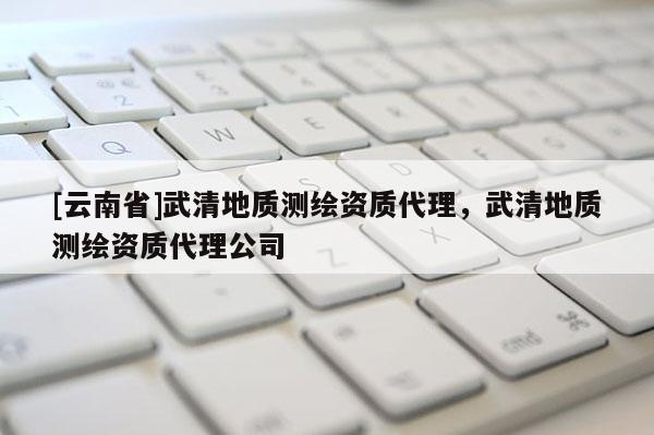 [云南省]武清地質測繪資質代理，武清地質測繪資質代理公司