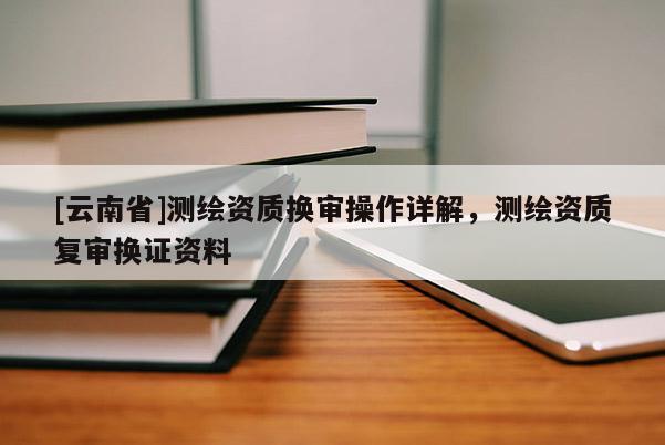 [云南省]測繪資質換審操作詳解，測繪資質復審換證資料