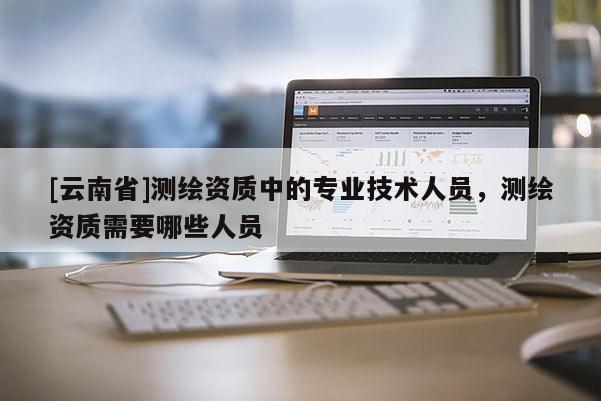 [云南省]測(cè)繪資質(zhì)中的專業(yè)技術(shù)人員，測(cè)繪資質(zhì)需要哪些人員