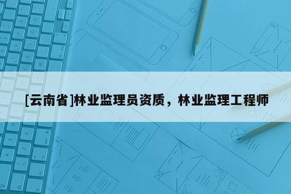[云南省]林業(yè)監(jiān)理員資質(zhì)，林業(yè)監(jiān)理工程師