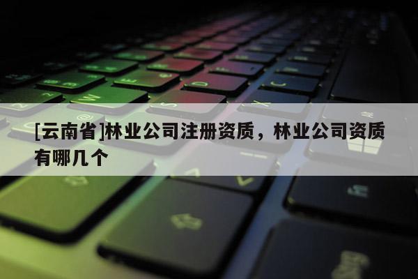 [云南省]林業公司注冊資質，林業公司資質有哪幾個