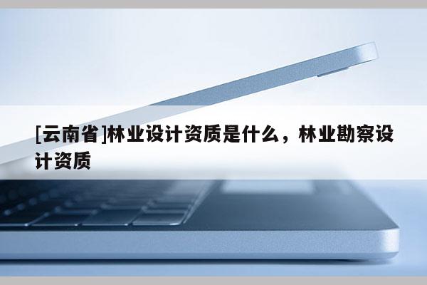 [云南省]林業設計資質是什么，林業勘察設計資質