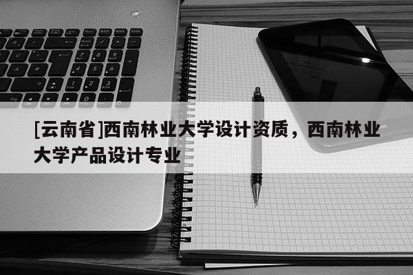 [云南省]西南林業(yè)大學(xué)設(shè)計(jì)資質(zhì)，西南林業(yè)大學(xué)產(chǎn)品設(shè)計(jì)專業(yè)