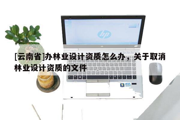 [云南省]辦林業設計資質怎么辦，關于取消林業設計資質的文件