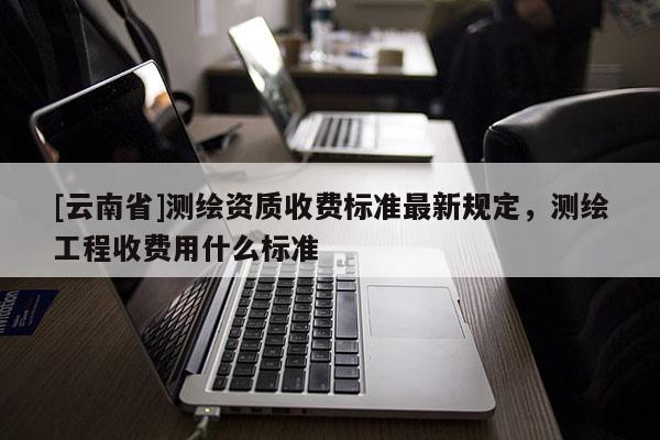 [云南省]測繪資質收費標準最新規定，測繪工程收費用什么標準