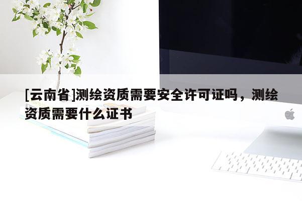 [云南省]測繪資質需要安全許可證嗎，測繪資質需要什么證書