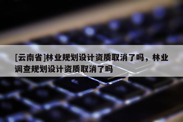 [云南省]林業規劃設計資質取消了嗎，林業調查規劃設計資質取消了嗎
