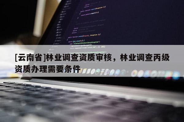 [云南省]林業(yè)調(diào)查資質(zhì)審核，林業(yè)調(diào)查丙級(jí)資質(zhì)辦理需要條件