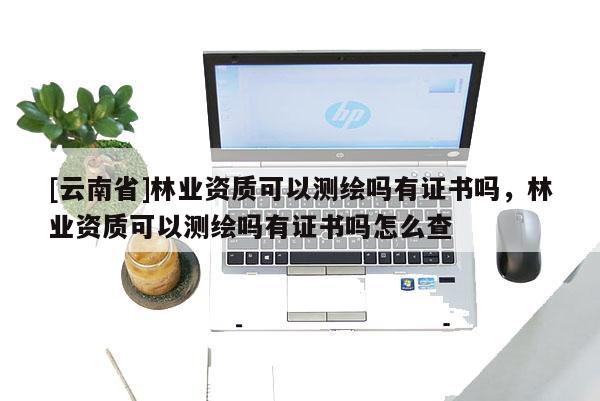 [云南省]林業資質可以測繪嗎有證書嗎，林業資質可以測繪嗎有證書嗎怎么查