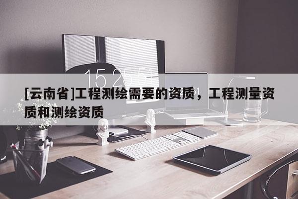 [云南省]工程測繪需要的資質，工程測量資質和測繪資質
