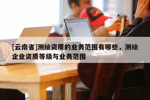 [云南省]測繪資質的業務范圍有哪些，測繪企業資質等級與業務范圍