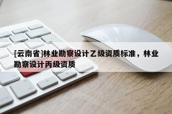 [云南省]林業(yè)勘察設(shè)計(jì)乙級(jí)資質(zhì)標(biāo)準(zhǔn)，林業(yè)勘察設(shè)計(jì)丙級(jí)資質(zhì)