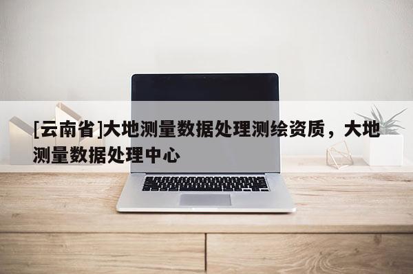 [云南省]大地測量數據處理測繪資質，大地測量數據處理中心