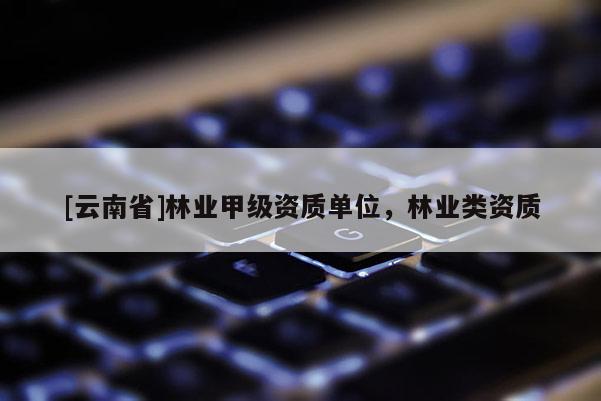 [云南省]林業(yè)甲級資質(zhì)單位，林業(yè)類資質(zhì)
