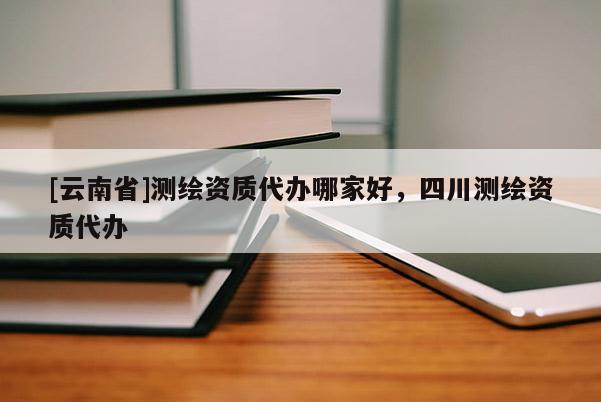 [云南省]測繪資質代辦哪家好，四川測繪資質代辦