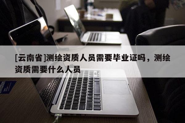[云南省]測繪資質人員需要畢業證嗎，測繪資質需要什么人員