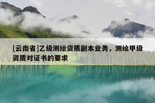 [云南省]乙級測繪資質副本業務，測繪甲級資質對證書的要求