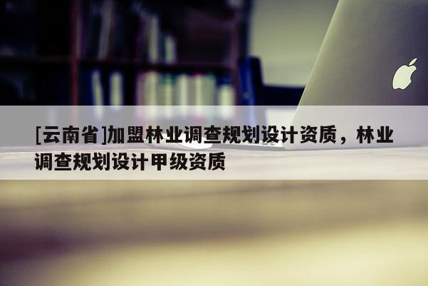 [云南省]加盟林業調查規劃設計資質，林業調查規劃設計甲級資質