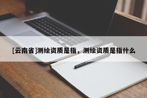 [云南省]測繪資質是指，測繪資質是指什么