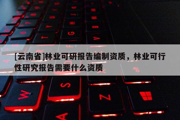 [云南省]林業可研報告編制資質，林業可行性研究報告需要什么資質