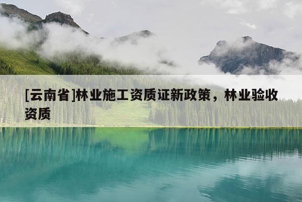 [云南省]林業施工資質證新政策，林業驗收資質