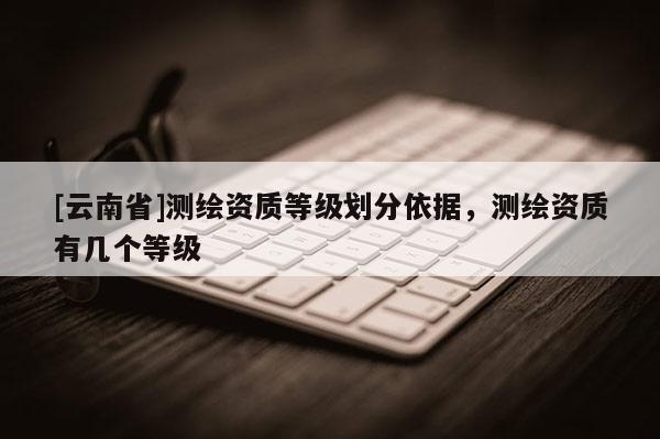 [云南省]測繪資質(zhì)等級劃分依據(jù)，測繪資質(zhì)有幾個等級