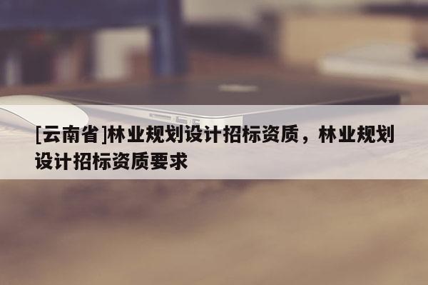 [云南省]林業規劃設計招標資質，林業規劃設計招標資質要求