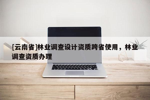 [云南省]林業(yè)調(diào)查設(shè)計資質(zhì)跨省使用，林業(yè)調(diào)查資質(zhì)辦理