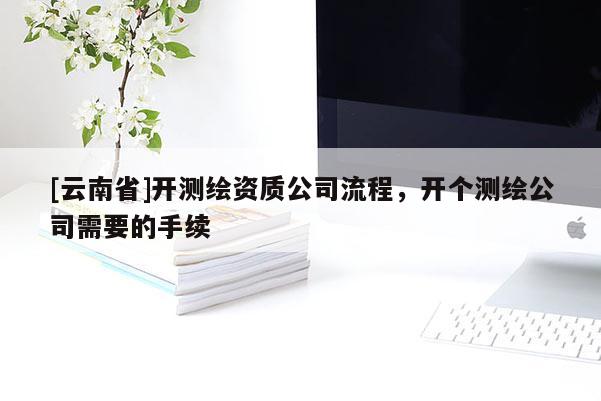 [云南省]開測繪資質公司流程，開個測繪公司需要的手續(xù)