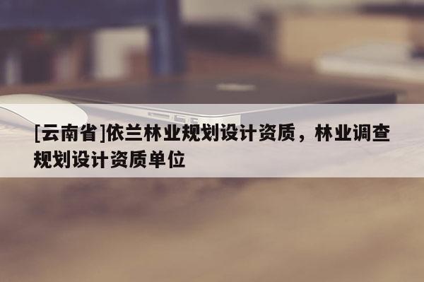 [云南省]依蘭林業(yè)規(guī)劃設計資質，林業(yè)調查規(guī)劃設計資質單位