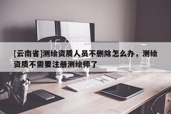 [云南省]測繪資質人員不刪除怎么辦，測繪資質不需要注冊測繪師了