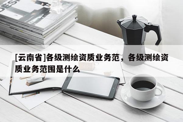 [云南省]各級測繪資質(zhì)業(yè)務(wù)范，各級測繪資質(zhì)業(yè)務(wù)范圍是什么