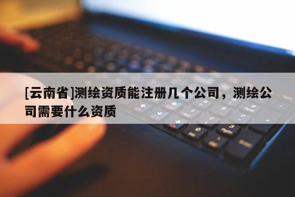 [云南省]測繪資質(zhì)能注冊幾個公司，測繪公司需要什么資質(zhì)
