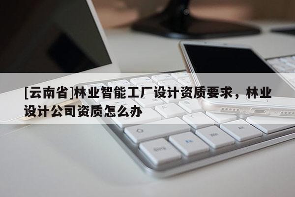 [云南省]林業智能工廠設計資質要求，林業設計公司資質怎么辦