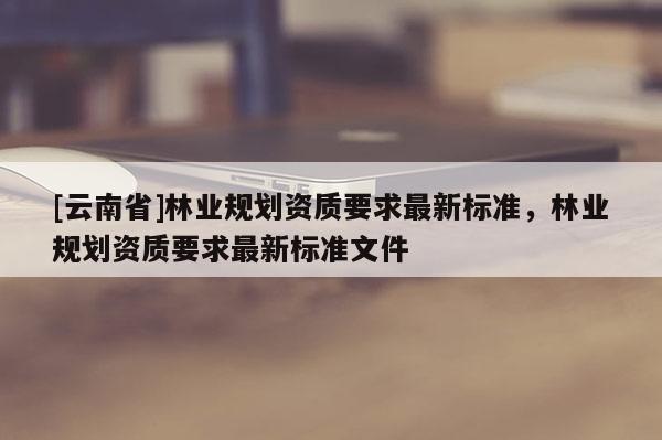 [云南省]林業規劃資質要求最新標準，林業規劃資質要求最新標準文件