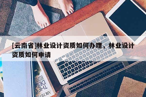 [云南省]林業(yè)設(shè)計(jì)資質(zhì)如何辦理，林業(yè)設(shè)計(jì)資質(zhì)如何申請(qǐng)