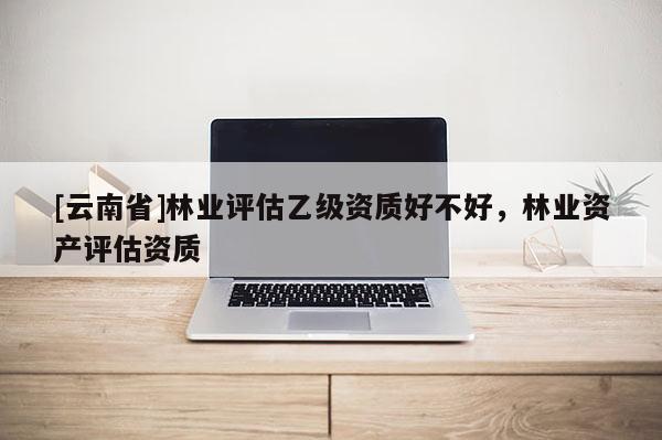 [云南省]林業評估乙級資質好不好，林業資產評估資質
