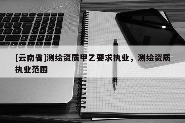 [云南省]測繪資質甲乙要求執業，測繪資質執業范圍