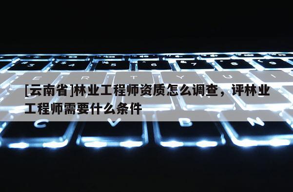[云南省]林業工程師資質怎么調查，評林業工程師需要什么條件