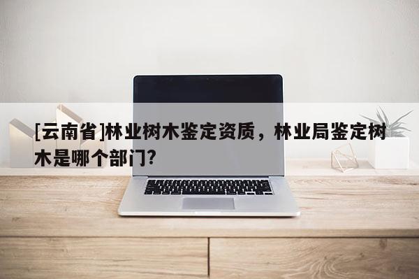 [云南省]林業樹木鑒定資質，林業局鑒定樹木是哪個部門?