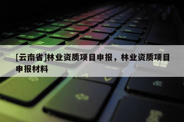 [云南省]林業資質項目申報，林業資質項目申報材料