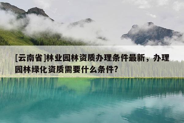 [云南省]林業(yè)園林資質(zhì)辦理?xiàng)l件最新，辦理園林綠化資質(zhì)需要什么條件?