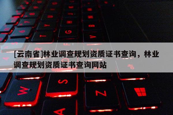 [云南省]林業調查規劃資質證書查詢，林業調查規劃資質證書查詢網站