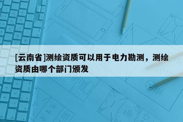 [云南省]測繪資質可以用于電力勘測，測繪資質由哪個部門頒發