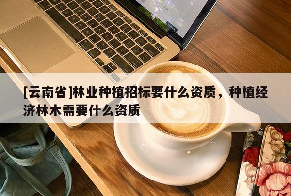 [云南省]林業種植招標要什么資質，種植經濟林木需要什么資質