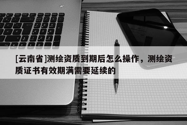 [云南省]測繪資質到期后怎么操作，測繪資質證書有效期滿需要延續的
