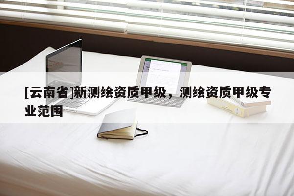 [云南省]新測繪資質甲級，測繪資質甲級專業范圍