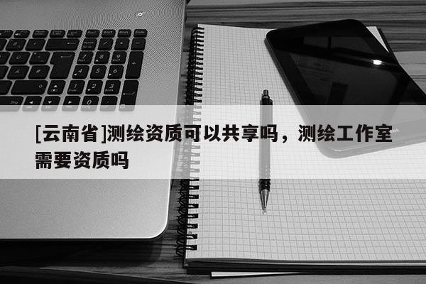 [云南省]測繪資質可以共享嗎，測繪工作室需要資質嗎