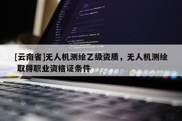 [云南省]無人機測繪乙級資質，無人機測繪 取得職業資格證條件